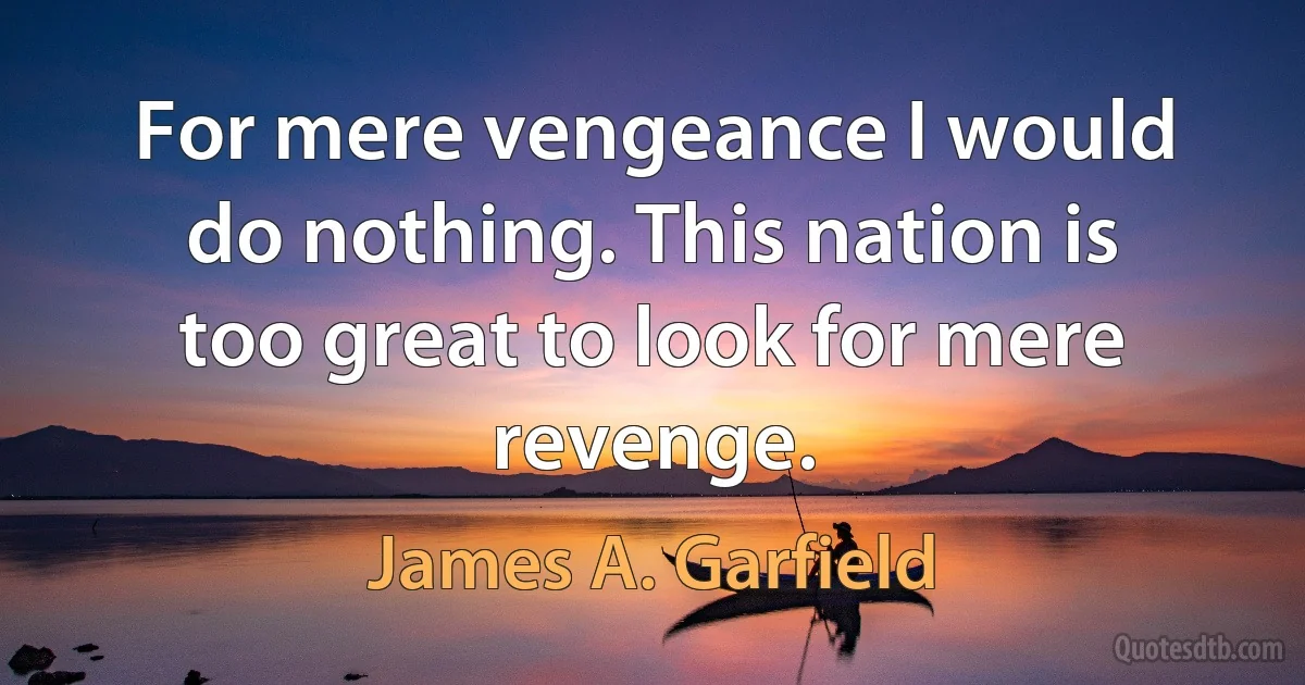 For mere vengeance I would do nothing. This nation is too great to look for mere revenge. (James A. Garfield)