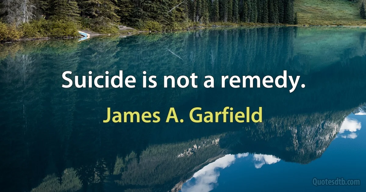 Suicide is not a remedy. (James A. Garfield)