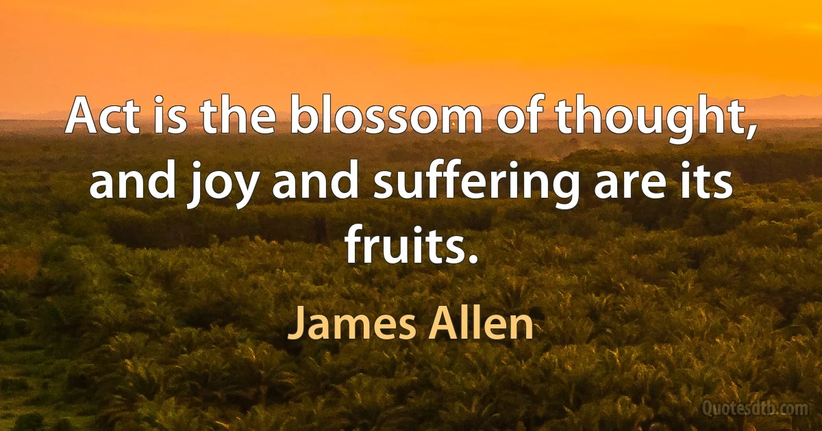 Act is the blossom of thought, and joy and suffering are its fruits. (James Allen)