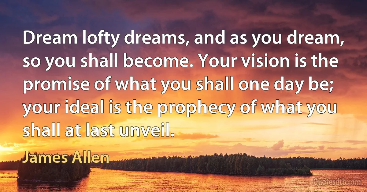 Dream lofty dreams, and as you dream, so you shall become. Your vision is the promise of what you shall one day be; your ideal is the prophecy of what you shall at last unveil. (James Allen)