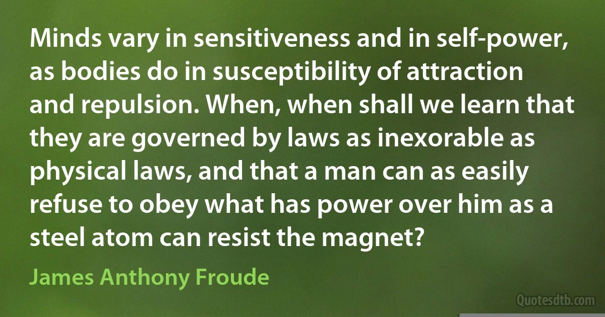 Minds vary in sensitiveness and in self-power, as bodies do in susceptibility of attraction and repulsion. When, when shall we learn that they are governed by laws as inexorable as physical laws, and that a man can as easily refuse to obey what has power over him as a steel atom can resist the magnet? (James Anthony Froude)