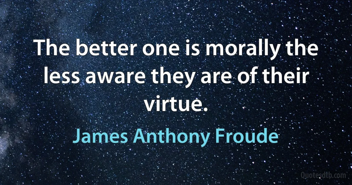 The better one is morally the less aware they are of their virtue. (James Anthony Froude)