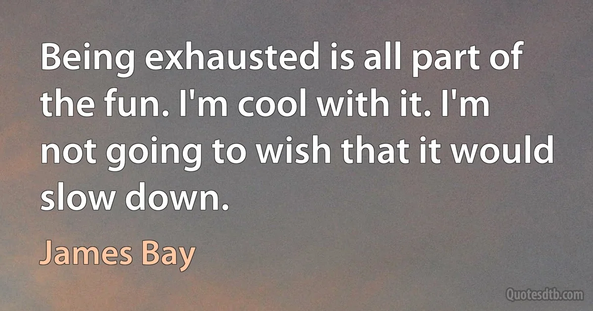 Being exhausted is all part of the fun. I'm cool with it. I'm not going to wish that it would slow down. (James Bay)