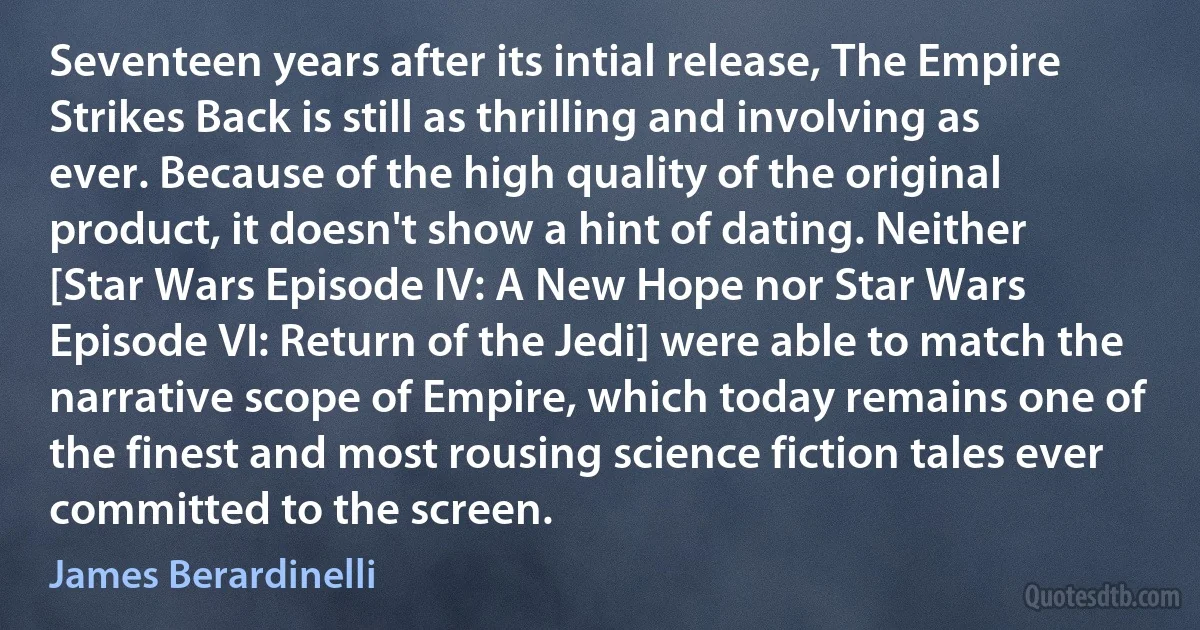 Seventeen years after its intial release, The Empire Strikes Back is still as thrilling and involving as ever. Because of the high quality of the original product, it doesn't show a hint of dating. Neither [Star Wars Episode IV: A New Hope nor Star Wars Episode VI: Return of the Jedi] were able to match the narrative scope of Empire, which today remains one of the finest and most rousing science fiction tales ever committed to the screen. (James Berardinelli)