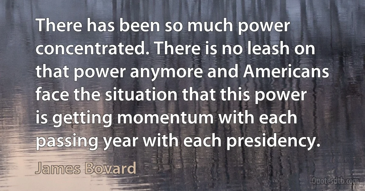 There has been so much power concentrated. There is no leash on that power anymore and Americans face the situation that this power is getting momentum with each passing year with each presidency. (James Bovard)