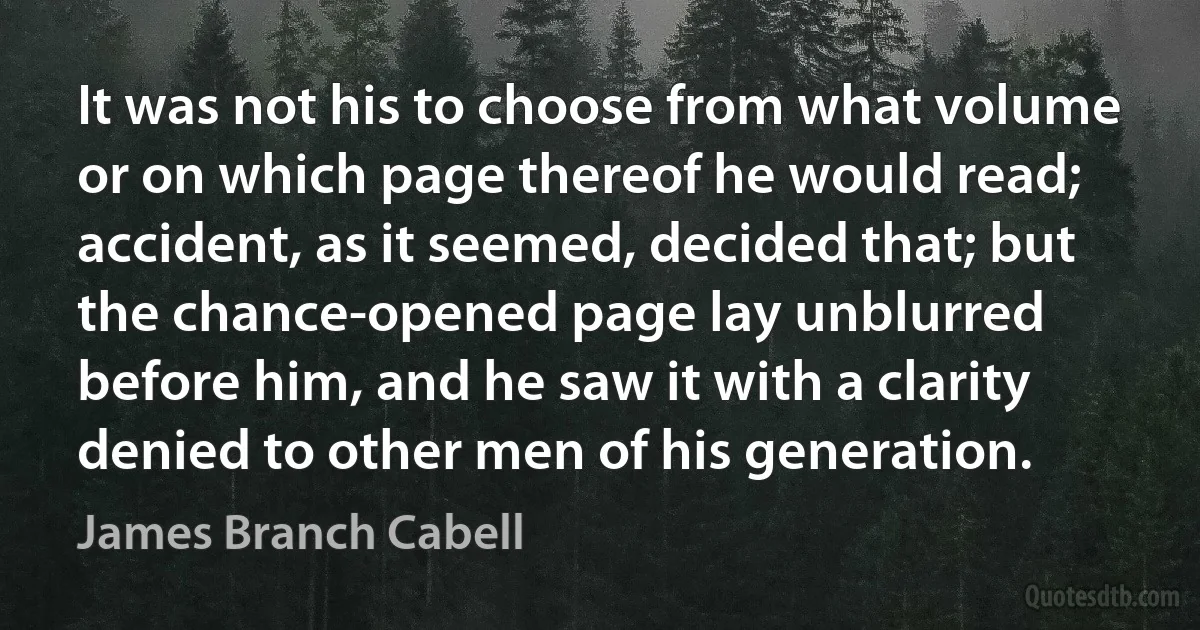 It was not his to choose from what volume or on which page thereof he would read; accident, as it seemed, decided that; but the chance-opened page lay unblurred before him, and he saw it with a clarity denied to other men of his generation. (James Branch Cabell)