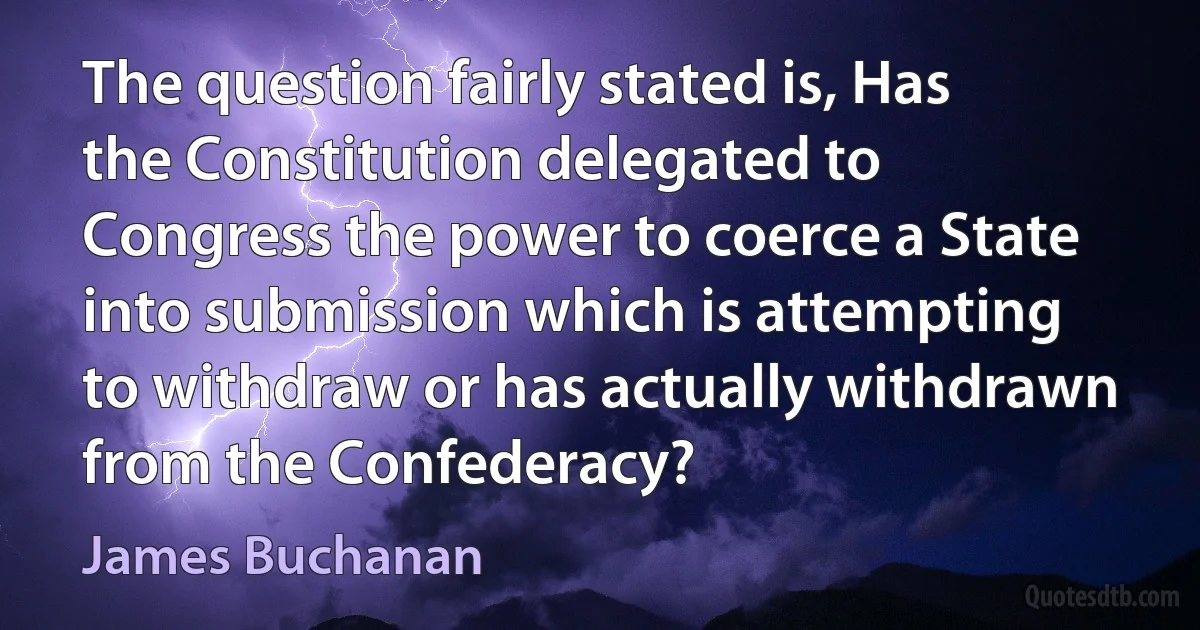 The question fairly stated is, Has the Constitution delegated to Congress the power to coerce a State into submission which is attempting to withdraw or has actually withdrawn from the Confederacy? (James Buchanan)