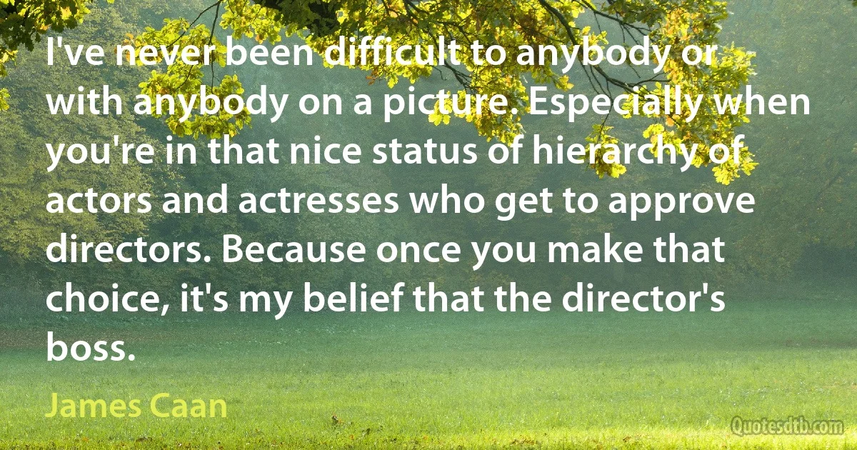 I've never been difficult to anybody or with anybody on a picture. Especially when you're in that nice status of hierarchy of actors and actresses who get to approve directors. Because once you make that choice, it's my belief that the director's boss. (James Caan)