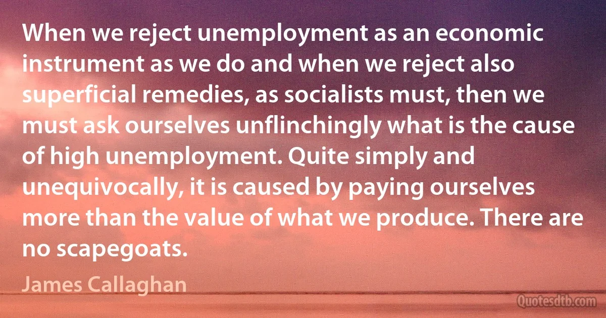 When we reject unemployment as an economic instrument as we do and when we reject also superficial remedies, as socialists must, then we must ask ourselves unflinchingly what is the cause of high unemployment. Quite simply and unequivocally, it is caused by paying ourselves more than the value of what we produce. There are no scapegoats. (James Callaghan)