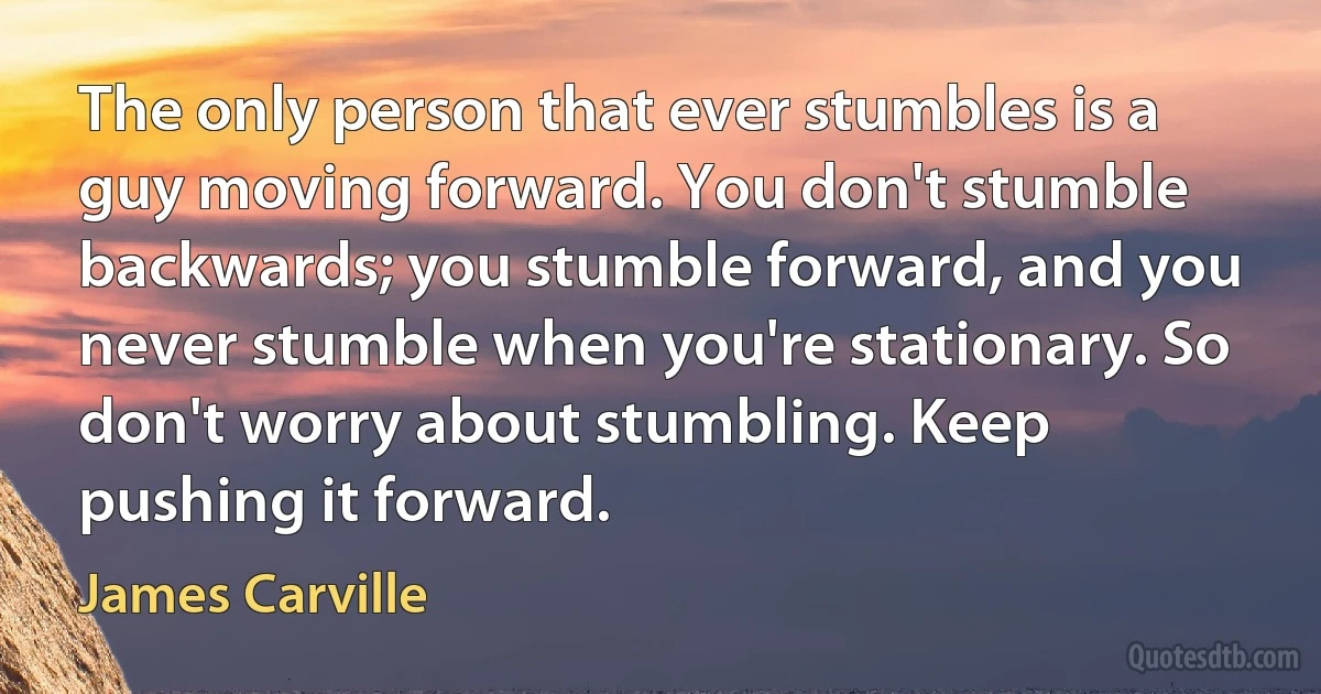 The only person that ever stumbles is a guy moving forward. You don't stumble backwards; you stumble forward, and you never stumble when you're stationary. So don't worry about stumbling. Keep pushing it forward. (James Carville)