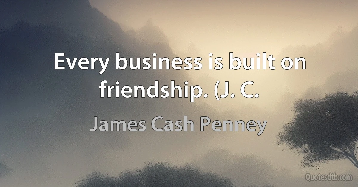 Every business is built on friendship. (J. C. (James Cash Penney)