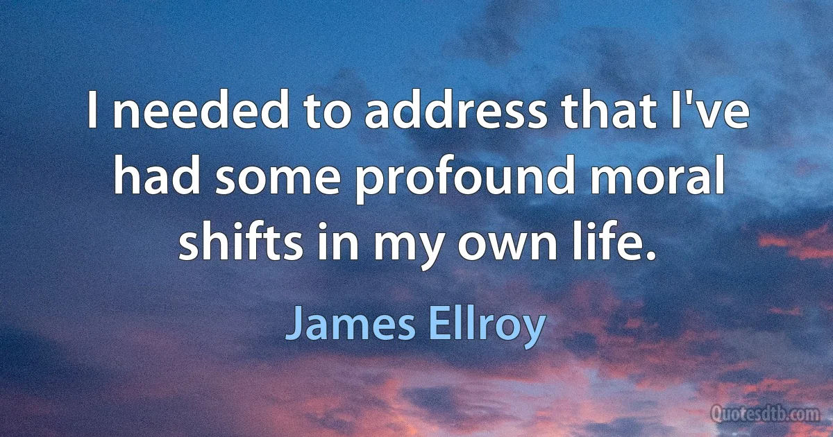 I needed to address that I've had some profound moral shifts in my own life. (James Ellroy)