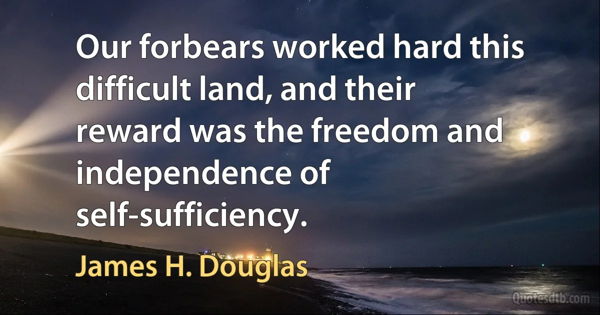 Our forbears worked hard this difficult land, and their reward was the freedom and independence of self-sufficiency. (James H. Douglas)