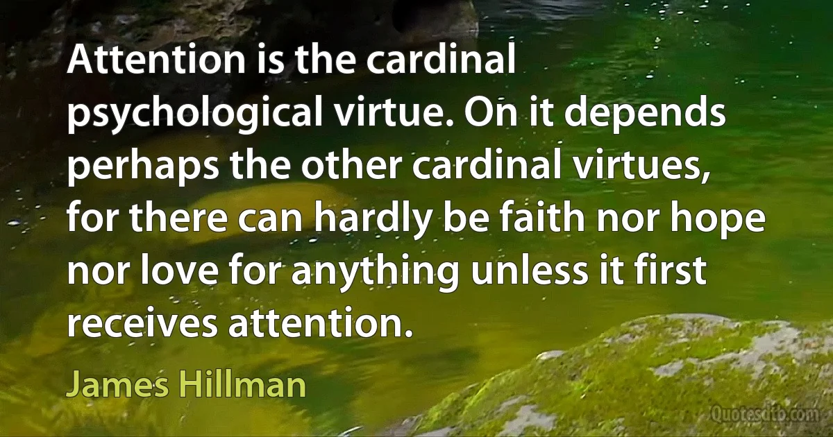 Attention is the cardinal psychological virtue. On it depends perhaps the other cardinal virtues, for there can hardly be faith nor hope nor love for anything unless it first receives attention. (James Hillman)