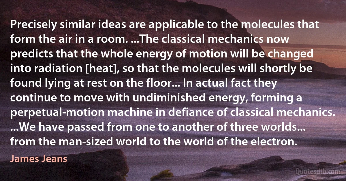 Precisely similar ideas are applicable to the molecules that form the air in a room. ...The classical mechanics now predicts that the whole energy of motion will be changed into radiation [heat], so that the molecules will shortly be found lying at rest on the floor... In actual fact they continue to move with undiminished energy, forming a perpetual-motion machine in defiance of classical mechanics. ...We have passed from one to another of three worlds... from the man-sized world to the world of the electron. (James Jeans)