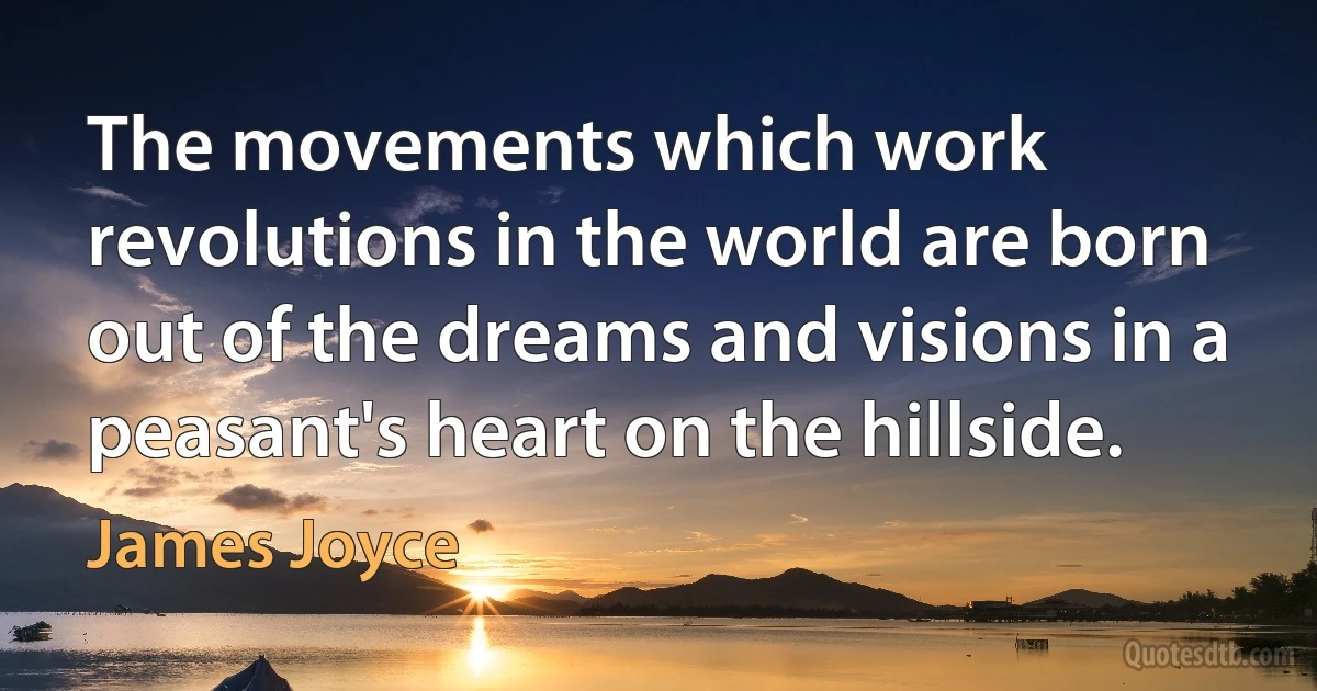 The movements which work revolutions in the world are born out of the dreams and visions in a peasant's heart on the hillside. (James Joyce)