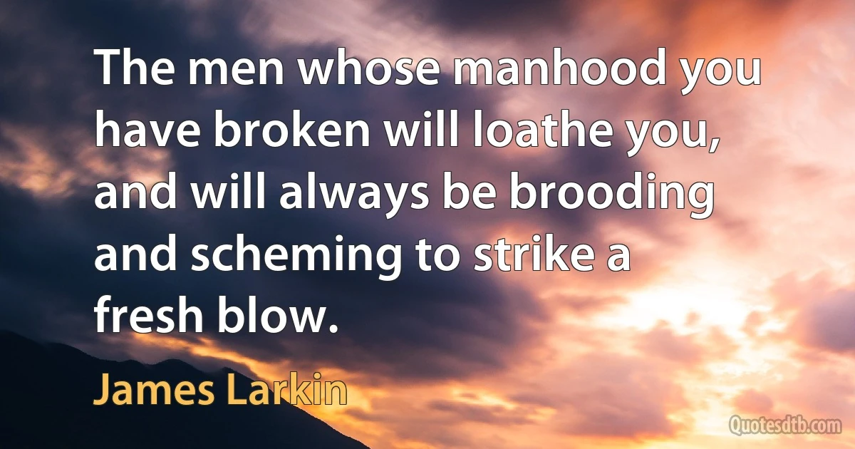 The men whose manhood you have broken will loathe you, and will always be brooding and scheming to strike a fresh blow. (James Larkin)