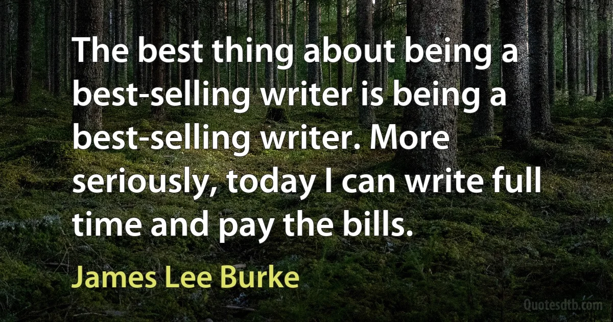 The best thing about being a best-selling writer is being a best-selling writer. More seriously, today I can write full time and pay the bills. (James Lee Burke)