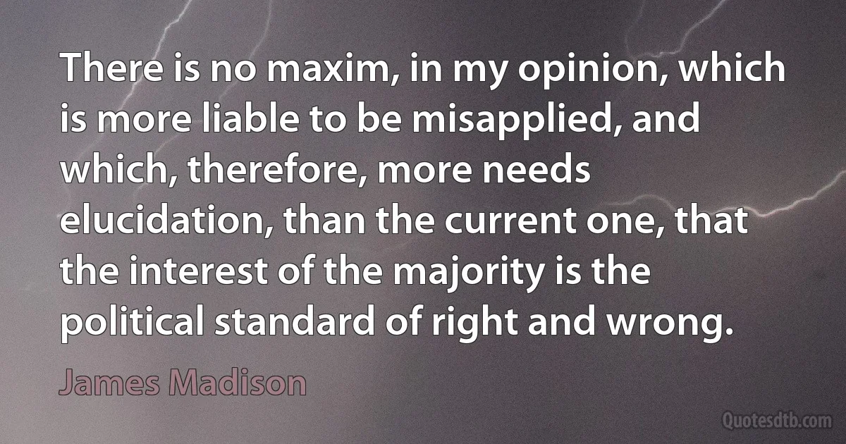 There is no maxim, in my opinion, which is more liable to be misapplied, and which, therefore, more needs elucidation, than the current one, that the interest of the majority is the political standard of right and wrong. (James Madison)