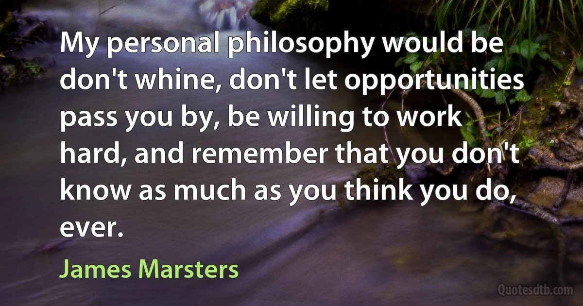 My personal philosophy would be don't whine, don't let opportunities pass you by, be willing to work hard, and remember that you don't know as much as you think you do, ever. (James Marsters)