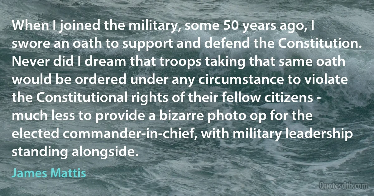 When I joined the military, some 50 years ago, I swore an oath to support and defend the Constitution. Never did I dream that troops taking that same oath would be ordered under any circumstance to violate the Constitutional rights of their fellow citizens - much less to provide a bizarre photo op for the elected commander-in-chief, with military leadership standing alongside. (James Mattis)