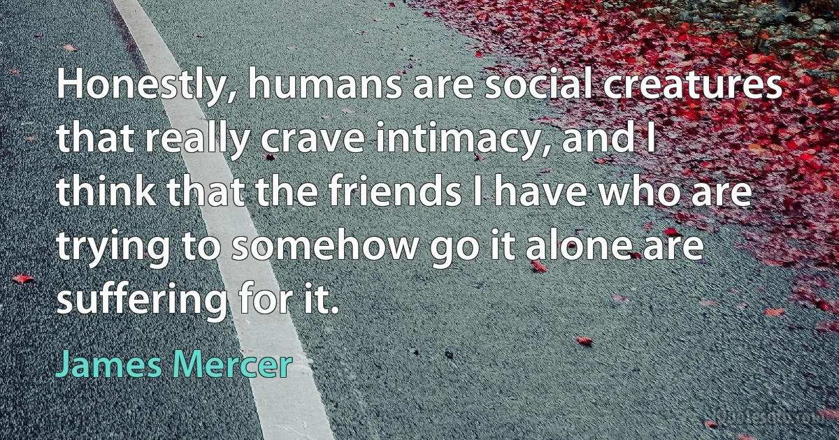 Honestly, humans are social creatures that really crave intimacy, and I think that the friends I have who are trying to somehow go it alone are suffering for it. (James Mercer)