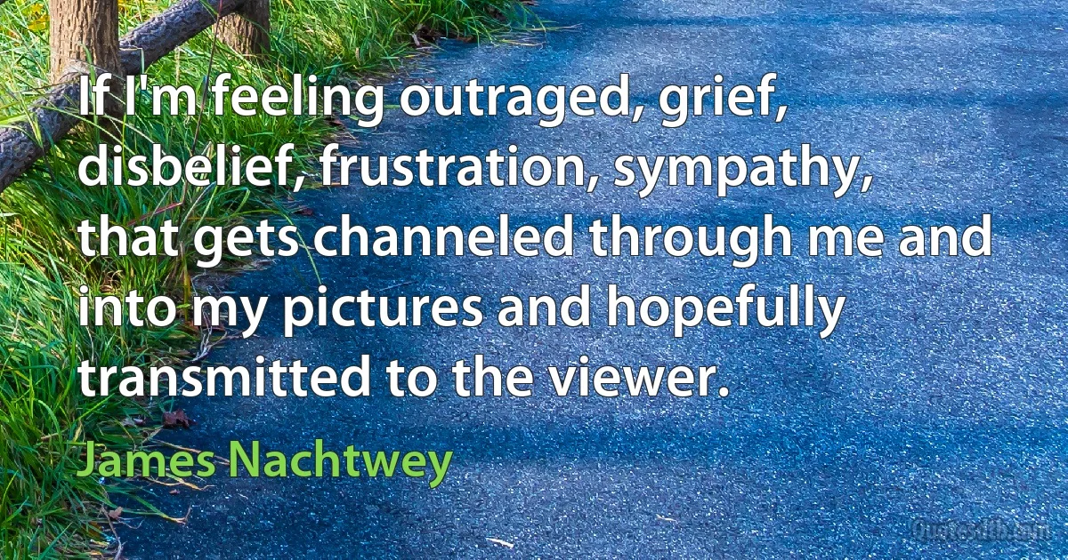 If I'm feeling outraged, grief, disbelief, frustration, sympathy, that gets channeled through me and into my pictures and hopefully transmitted to the viewer. (James Nachtwey)