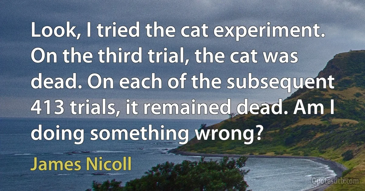 Look, I tried the cat experiment. On the third trial, the cat was dead. On each of the subsequent 413 trials, it remained dead. Am I doing something wrong? (James Nicoll)