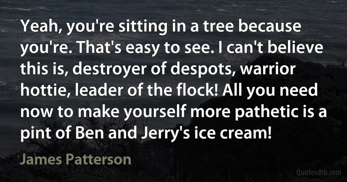 Yeah, you're sitting in a tree because you're. That's easy to see. I can't believe this is, destroyer of despots, warrior hottie, leader of the flock! All you need now to make yourself more pathetic is a pint of Ben and Jerry's ice cream! (James Patterson)