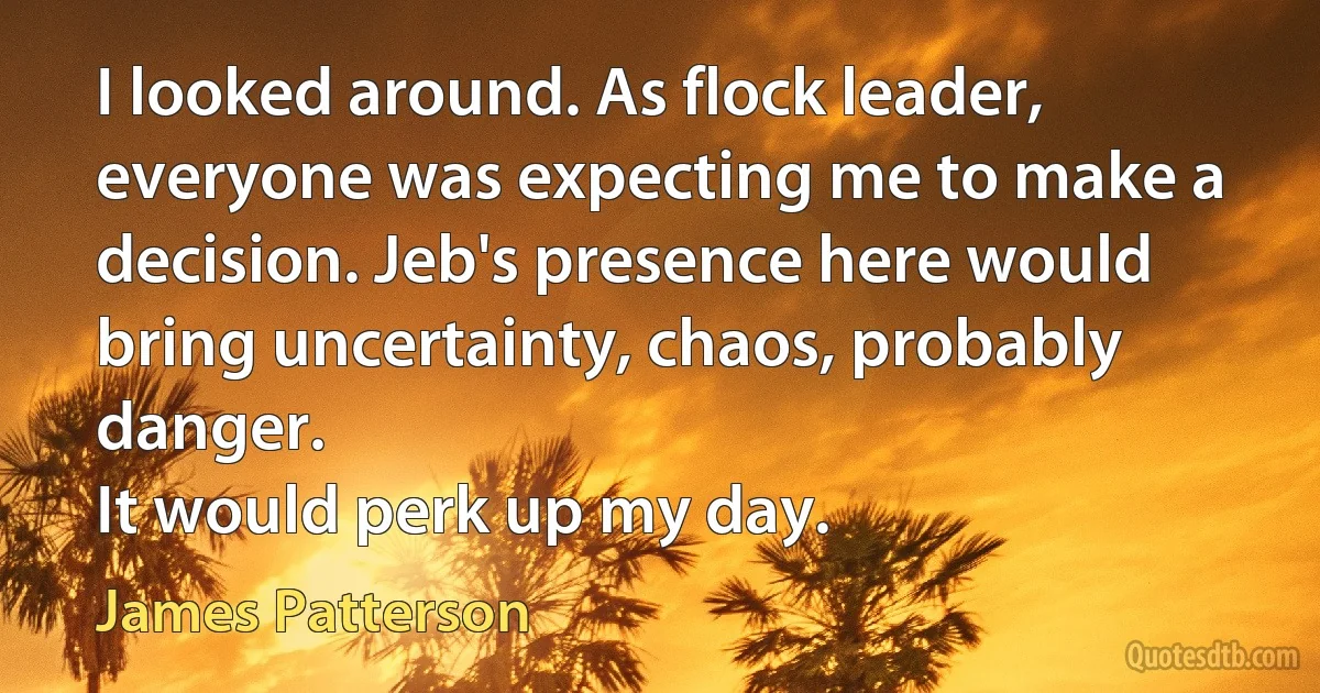 I looked around. As flock leader, everyone was expecting me to make a decision. Jeb's presence here would bring uncertainty, chaos, probably danger.
It would perk up my day. (James Patterson)