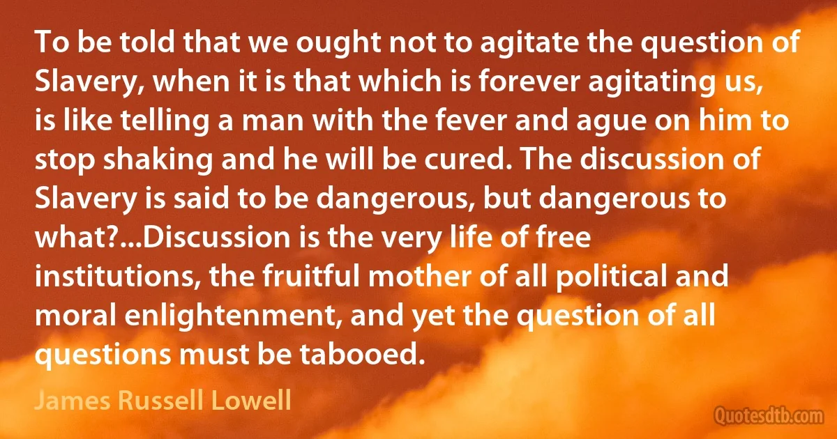 To be told that we ought not to agitate the question of Slavery, when it is that which is forever agitating us, is like telling a man with the fever and ague on him to stop shaking and he will be cured. The discussion of Slavery is said to be dangerous, but dangerous to what?...Discussion is the very life of free institutions, the fruitful mother of all political and moral enlightenment, and yet the question of all questions must be tabooed. (James Russell Lowell)