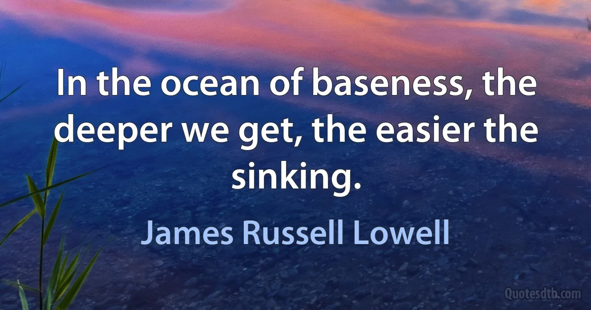 In the ocean of baseness, the deeper we get, the easier the sinking. (James Russell Lowell)