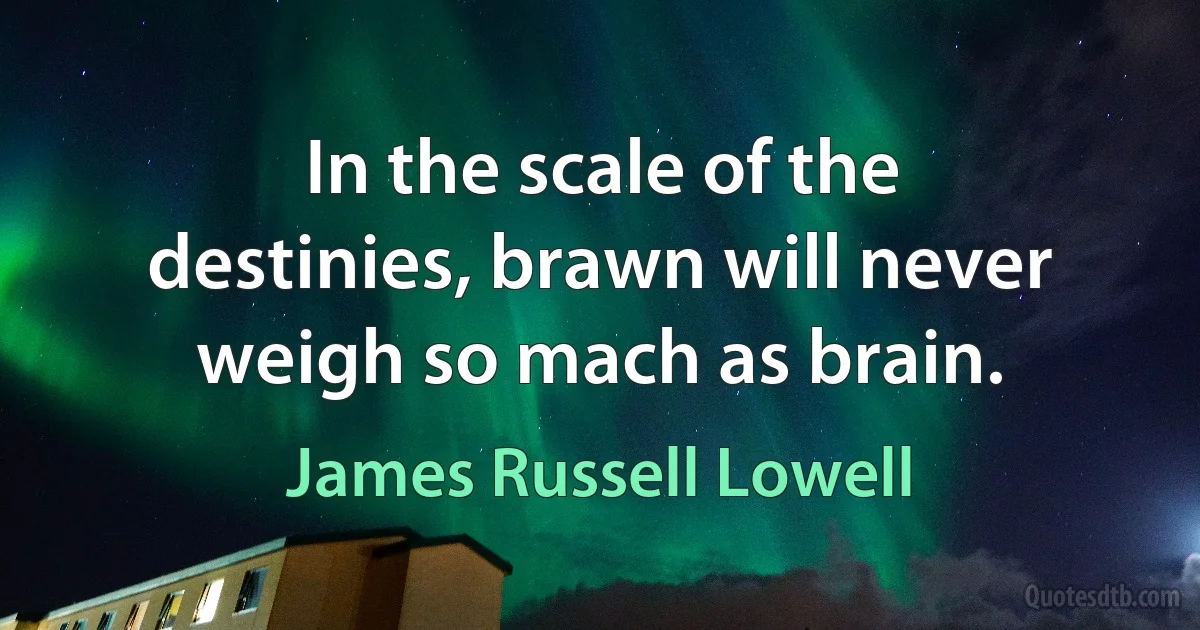 In the scale of the destinies, brawn will never weigh so mach as brain. (James Russell Lowell)