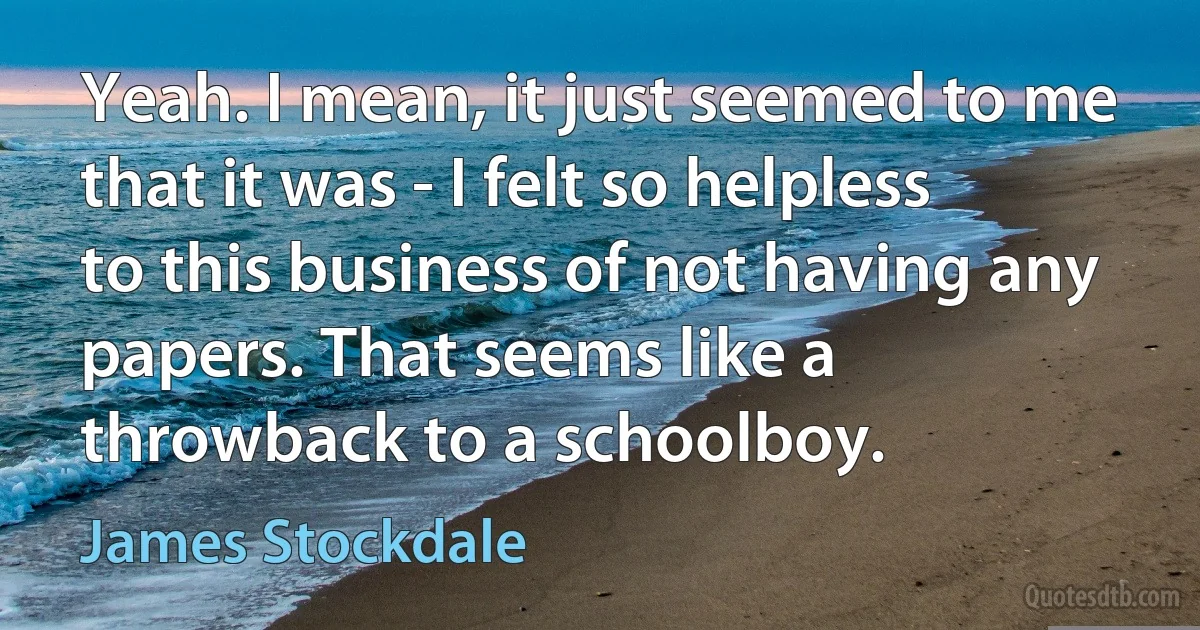 Yeah. I mean, it just seemed to me that it was - I felt so helpless to this business of not having any papers. That seems like a throwback to a schoolboy. (James Stockdale)