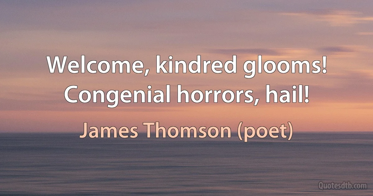 Welcome, kindred glooms!
Congenial horrors, hail! (James Thomson (poet))