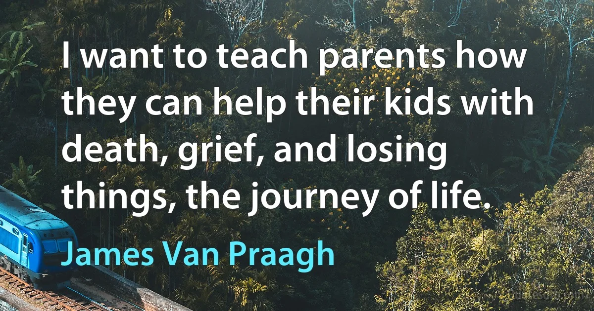 I want to teach parents how they can help their kids with death, grief, and losing things, the journey of life. (James Van Praagh)