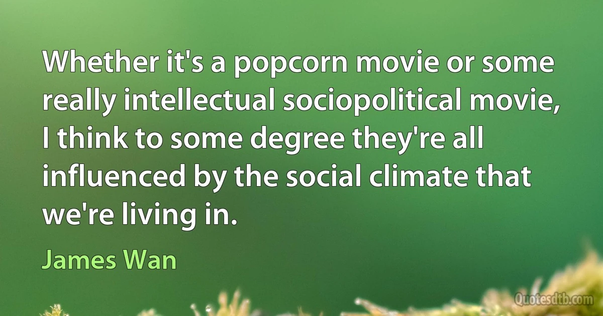 Whether it's a popcorn movie or some really intellectual sociopolitical movie, I think to some degree they're all influenced by the social climate that we're living in. (James Wan)