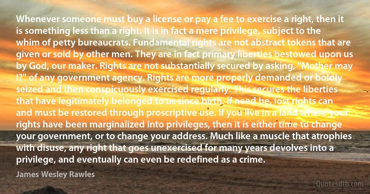 Whenever someone must buy a license or pay a fee to exercise a right, then it is something less than a right. It is in fact a mere privilege, subject to the whim of petty bureaucrats. Fundamental rights are not abstract tokens that are given or sold by other men. They are in fact primary liberties bestowed upon us by God, our maker. Rights are not substantially secured by asking, "Mother may I?" of any government agency. Rights are more properly demanded or boldly seized and then conspicuously exercised regularly. This secures the liberties that have legitimately belonged to us since birth. If need be, lost rights can and must be restored through proscriptive use. If you live in a land where your rights have been marginalized into privileges, then it is either time to change your government, or to change your address. Much like a muscle that atrophies with disuse, any right that goes unexercised for many years devolves into a privilege, and eventually can even be redefined as a crime. (James Wesley Rawles)