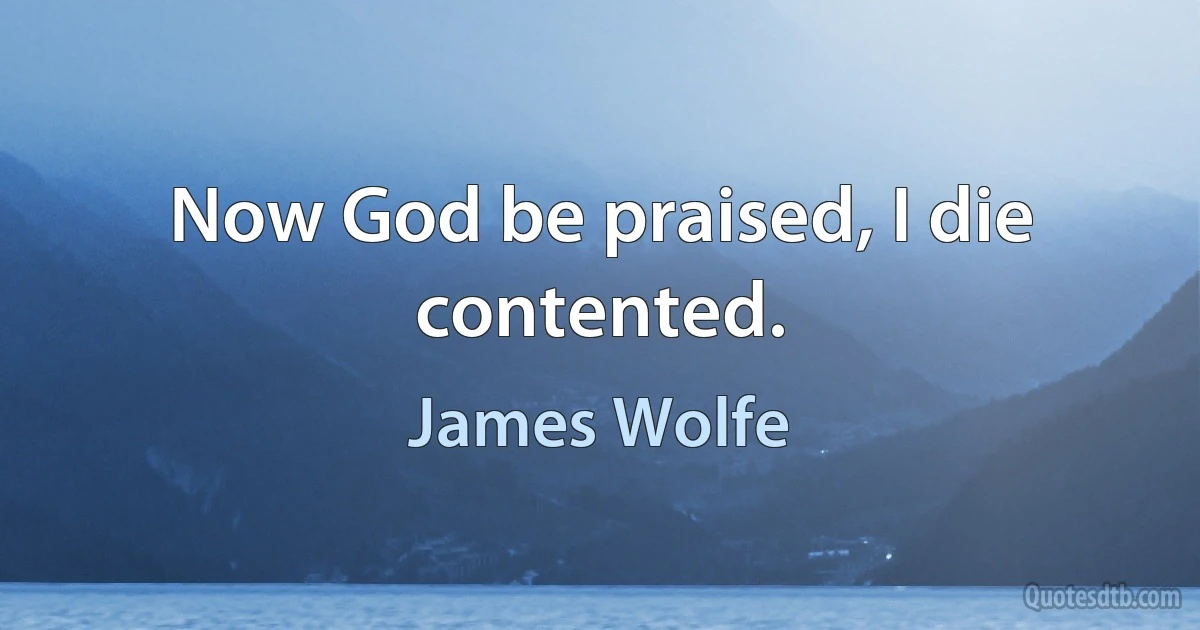 Now God be praised, I die contented. (James Wolfe)