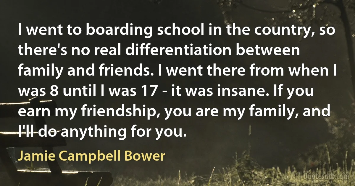 I went to boarding school in the country, so there's no real differentiation between family and friends. I went there from when I was 8 until I was 17 - it was insane. If you earn my friendship, you are my family, and I'll do anything for you. (Jamie Campbell Bower)