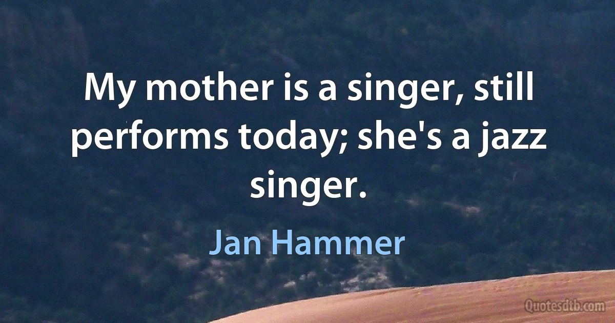 My mother is a singer, still performs today; she's a jazz singer. (Jan Hammer)