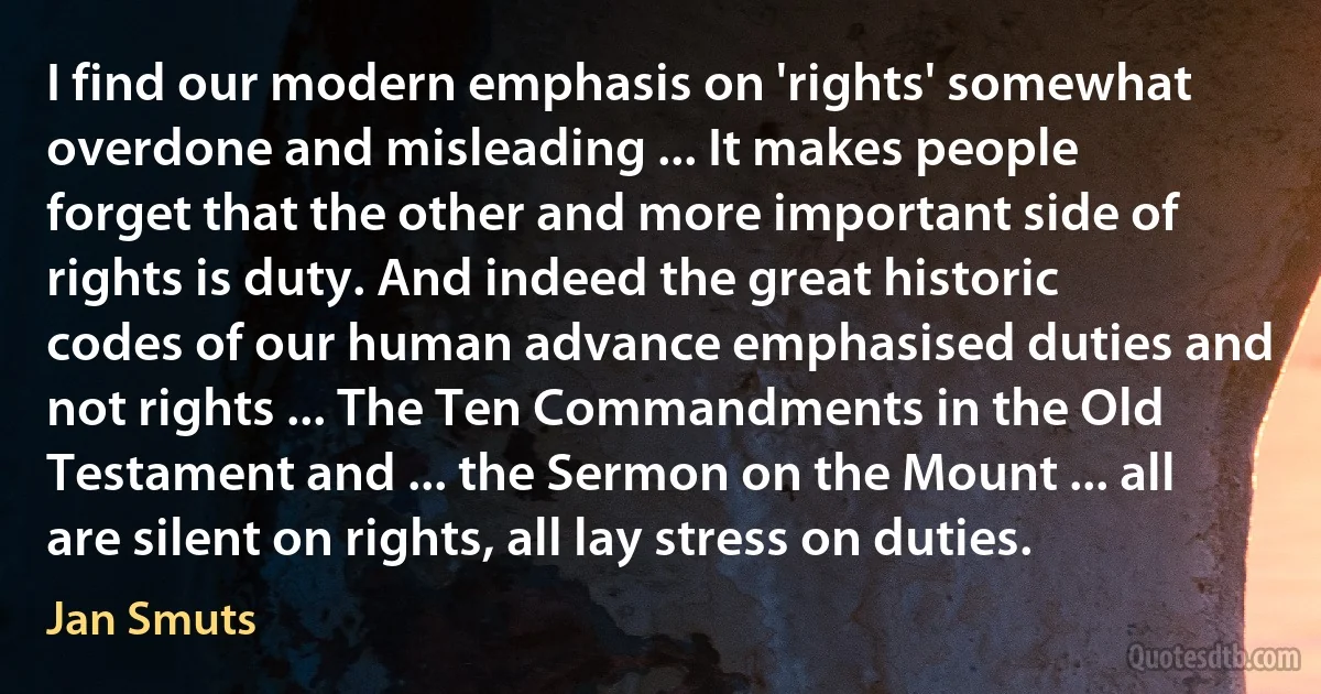 I find our modern emphasis on 'rights' somewhat overdone and misleading ... It makes people forget that the other and more important side of rights is duty. And indeed the great historic codes of our human advance emphasised duties and not rights ... The Ten Commandments in the Old Testament and ... the Sermon on the Mount ... all are silent on rights, all lay stress on duties. (Jan Smuts)