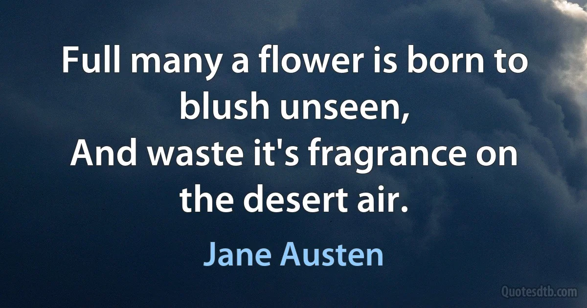 Full many a flower is born to blush unseen,
And waste it's fragrance on the desert air. (Jane Austen)