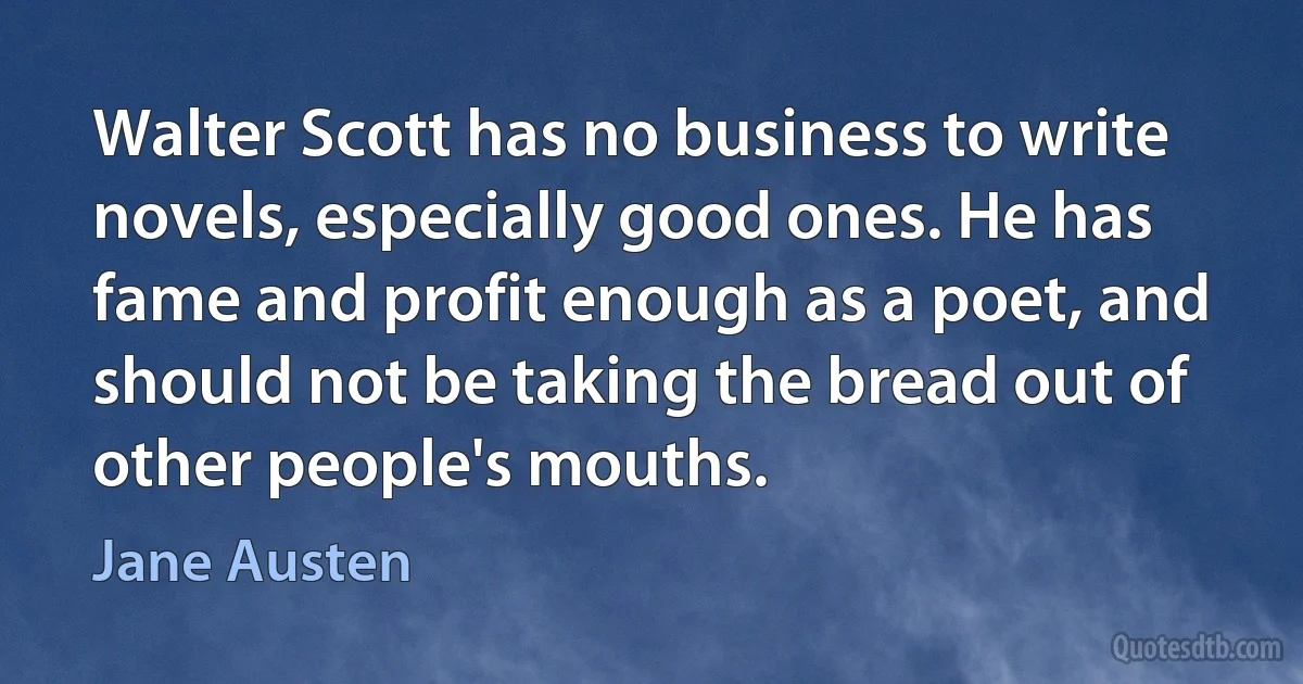 Walter Scott has no business to write novels, especially good ones. He has fame and profit enough as a poet, and should not be taking the bread out of other people's mouths. (Jane Austen)