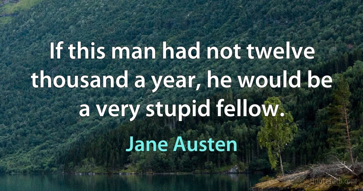 If this man had not twelve thousand a year, he would be a very stupid fellow. (Jane Austen)