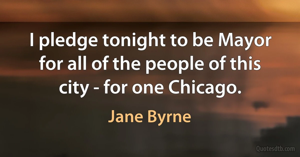 I pledge tonight to be Mayor for all of the people of this city - for one Chicago. (Jane Byrne)