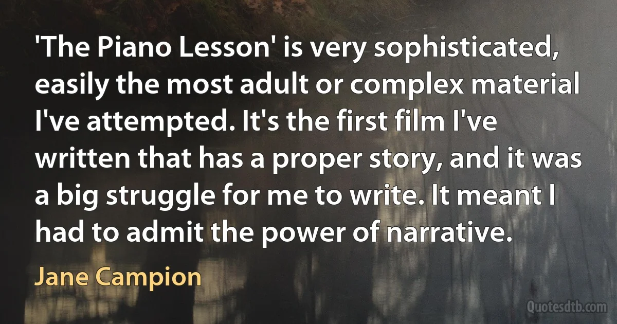 'The Piano Lesson' is very sophisticated, easily the most adult or complex material I've attempted. It's the first film I've written that has a proper story, and it was a big struggle for me to write. It meant I had to admit the power of narrative. (Jane Campion)