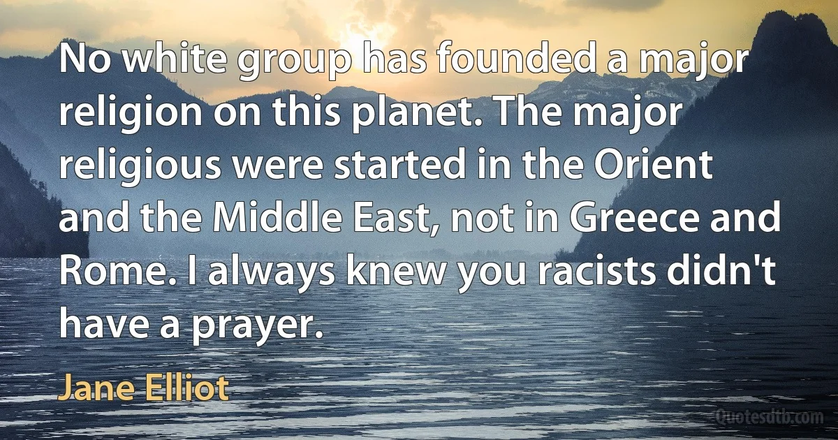 No white group has founded a major religion on this planet. The major religious were started in the Orient and the Middle East, not in Greece and Rome. I always knew you racists didn't have a prayer. (Jane Elliot)