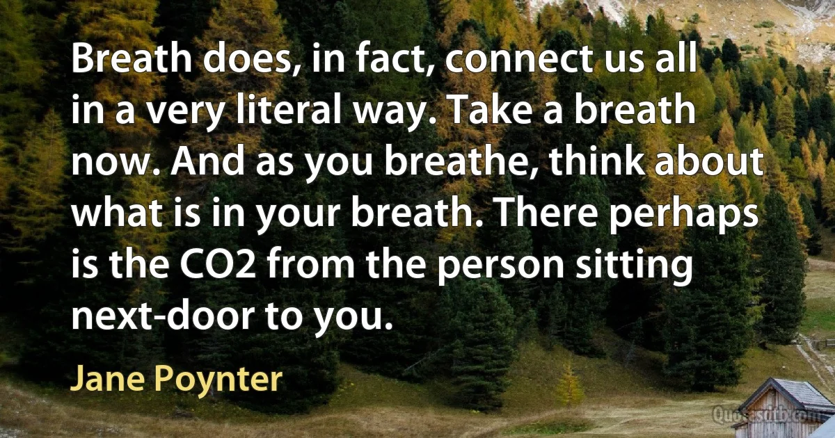 Breath does, in fact, connect us all in a very literal way. Take a breath now. And as you breathe, think about what is in your breath. There perhaps is the CO2 from the person sitting next-door to you. (Jane Poynter)