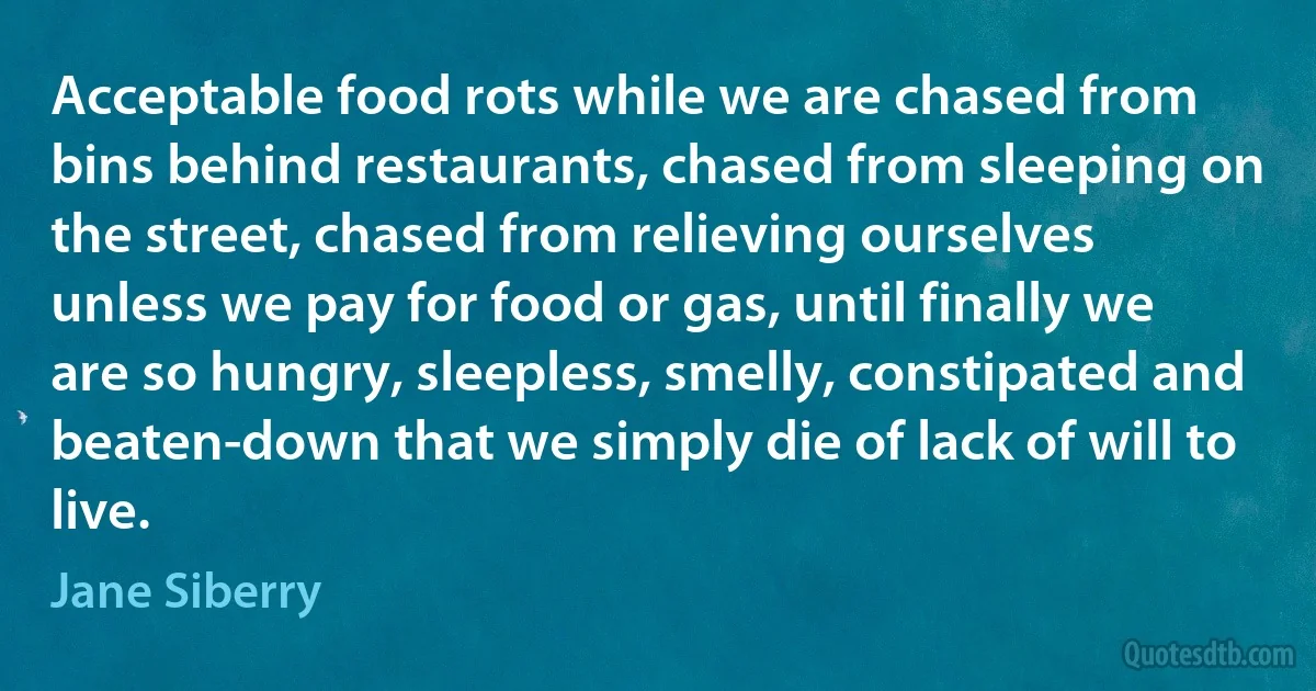 Acceptable food rots while we are chased from bins behind restaurants, chased from sleeping on the street, chased from relieving ourselves unless we pay for food or gas, until finally we are so hungry, sleepless, smelly, constipated and beaten-down that we simply die of lack of will to live. (Jane Siberry)